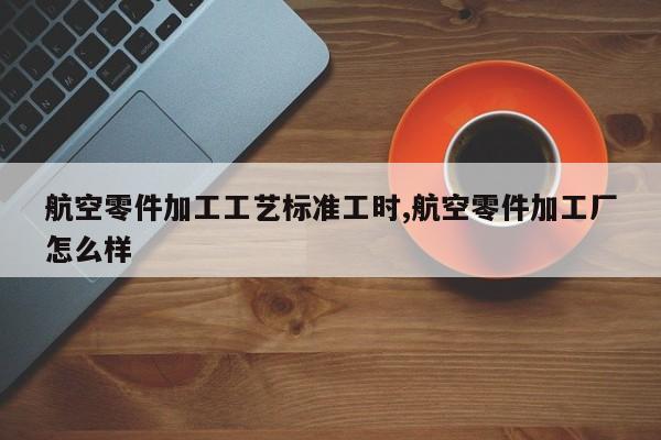 航空零件加工工艺标准工时,航空零件加工厂怎么样