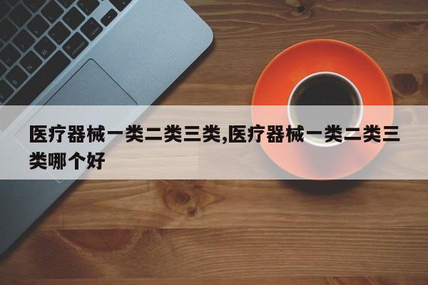 医疗器械一类二类三类,医疗器械一类二类三类哪个好