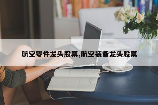 航空零件龙头股票,航空装备龙头股票