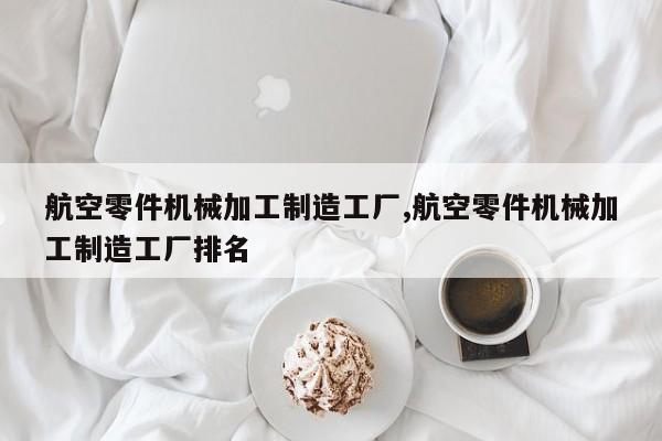 航空零件机械加工制造工厂,航空零件机械加工制造工厂排名