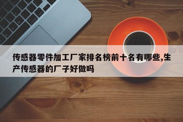 传感器零件加工厂家排名榜前十名有哪些,生产传感器的厂子好做吗