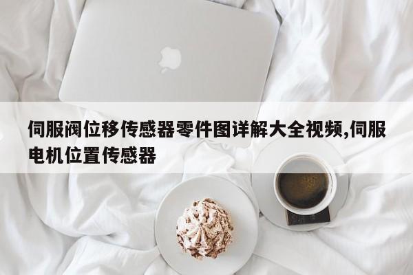 伺服阀位移传感器零件图详解大全视频,伺服电机位置传感器