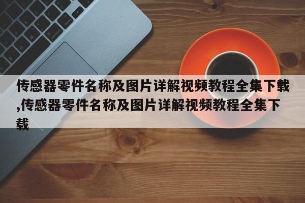 传感器零件名称及图片详解视频教程全集下载,传感器零件名称及图片详解视频教程全集下载