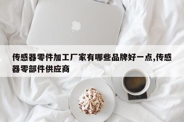 传感器零件加工厂家有哪些品牌好一点,传感器零部件供应商